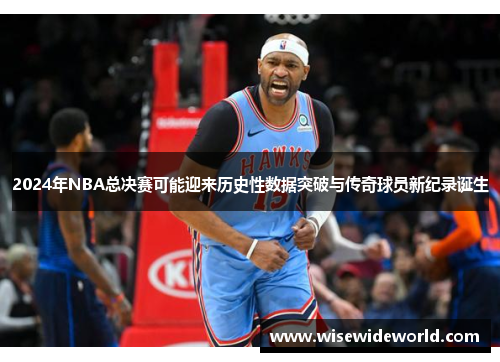 2024年NBA总决赛可能迎来历史性数据突破与传奇球员新纪录诞生