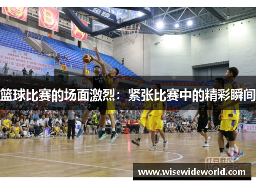 篮球比赛的场面激烈：紧张比赛中的精彩瞬间